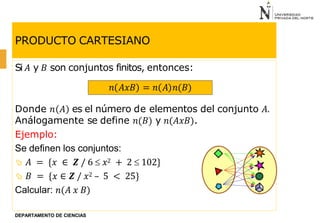 PRODUCTO CARTESIANO
Si 𝐴 y 𝐵 son conjuntos finitos, entonces:
Donde 𝑛 𝐴 es el número de elementos del conjunto 𝐴.
Análogamente se define 𝑛(𝐵) y 𝑛(𝐴𝑥𝐵).
Ejemplo:
Se definen los conjuntos:
 𝐴 = {𝑥 ∈ 𝒁 / 6  𝑥2 + 2  102}
 𝐵 = {𝑥 ∈ 𝒁 / 𝑥2 – 5 < 25}
Calcular: 𝑛(𝐴 𝑥 𝐵)
𝑛 𝐴𝑥𝐵 = 𝑛 𝐴 𝑛(𝐵)
DEPARTAMENTO DE CIENCIAS
 