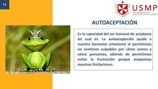 AUTOACEPTACIÓN
Es la capacidad del ser humano de aceptarse
tal cual es. La autoaceptación ayuda a
nuestro bienestar emocional al permitirnos
no sentirnos culpables por cómo somos y
cómo pensamos, además de permitirnos
evitar la frustración porque aceptamos
nuestras limitaciones.
11
 