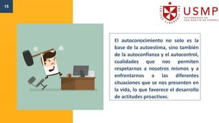 15
El autoconocimiento no solo es la
base de la autoestima, sino también
de la autoconfianza y el autocontrol,
cualidades que nos permiten
respetarnos a nosotros mismos y a
enfrentarnos a las diferentes
situaciones que se nos presenten en
la vida, lo que favorece el desarrollo
de actitudes proactivas.
 