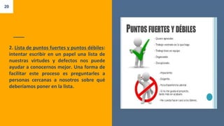 2. Lista de puntos fuertes y puntos débiles:
intentar escribir en un papel una lista de
nuestras virtudes y defectos nos puede
ayudar a conocernos mejor. Una forma de
facilitar este proceso es preguntarles a
personas cercanas a nosotros sobre qué
deberíamos poner en la lista.
20
 