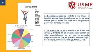 21
3. Descripción externa: pedirle a un amigo o
familiar que te describa tal como te ve, de esta
forma, podrás tener una idea de la imagen que
proyectas a otras personas.
4. La rueda de la vida: consiste en hacer un
círculo y dividirlo en las áreas que conforman tu
vida, especialmente en las que te gustaría
mejorar o en las que te gustaría cambiar algo.
Por ejemplo, amistades, trabajo, familia, ocio.
 