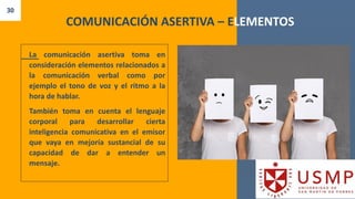 30
COMUNICACIÓN ASERTIVA – ELEMENTOS
La comunicación asertiva toma en
consideración elementos relacionados a
la comunicación verbal como por
ejemplo el tono de voz y el ritmo a la
hora de hablar.
También toma en cuenta el lenguaje
corporal para desarrollar cierta
inteligencia comunicativa en el emisor
que vaya en mejoría sustancial de su
capacidad de dar a entender un
mensaje.
 
