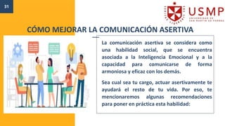 31
La comunicación asertiva se considera como
una habilidad social, que se encuentra
asociada a la Inteligencia Emocional y a la
capacidad para comunicarse de forma
armoniosa y eficaz con los demás.
Sea cual sea tu cargo, actuar asertivamente te
ayudará el resto de tu vida. Por eso, te
mencionaremos algunas recomendaciones
para poner en práctica esta habilidad:
CÓMO MEJORAR LA COMUNICACIÓN ASERTIVA
 