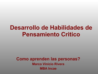 Desarrollo de Habilidades de Pensamiento Critico Como aprenden las personas? Marco Vinicio Rivera MBA Incae 