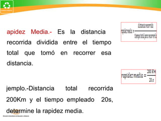 Rapidez Media .-  Es la distancia  recorrida dividida entre el tiempo total que tomó en recorrer esa distancia. Ejemplo.-Distancia total recorrida 200Km y el tiempo empleado  20s, determine la rapidez media. 