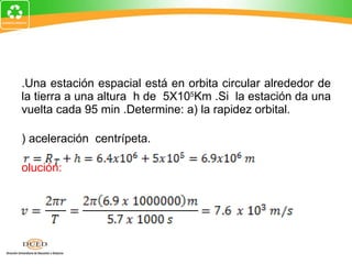 1.Una estación espacial está en orbita circular alrededor de la tierra a una altura  h de  5X10 5 Km .Si  la estación da una vuelta cada 95 min .Determine: a) la rapidez orbital. b) aceleración  centrípeta. Solución: 