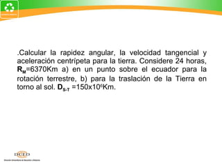 2. Calcular la rapidez angular, la velocidad tangencial y aceleración centrípeta para la tierra. Considere 24 horas,  R M =6370Km a) en un punto sobre el ecuador para la rotación terrestre, b) para la traslación de la Tierra en torno al sol.  D S-T  =150x10 6 Km. 