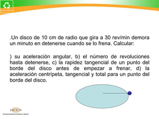 3.Un disco de 10 cm de radio que gira a 30 rev/min demora un minuto en detenerse cuando se lo frena. Calcular: a) su aceleración angular, b) el número de revoluciones hasta detenerse, c) la rapidez tangencial de un punto del borde del disco antes de empezar a frenar, d) la aceleración centrípeta, tangencial y total para un punto del borde del disco. 