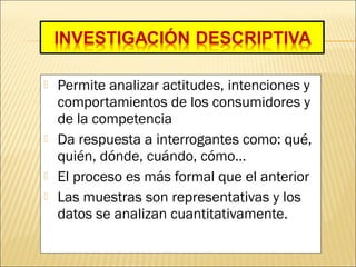  Permite analizar actitudes, intenciones y
comportamientos de los consumidores y
de la competencia
 Da respuesta a interrogantes como: qué,
quién, dónde, cuándo, cómo…
 El proceso es más formal que el anterior
 Las muestras son representativas y los
datos se analizan cuantitativamente.
 