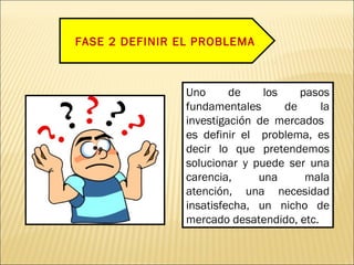 FASE 2 DEFINIR EL PROBLEMA
Uno de los pasos
fundamentales de la
investigación de mercados
es definir el problema, es
decir lo que pretendemos
solucionar y puede ser una
carencia, una mala
atención, una necesidad
insatisfecha, un nicho de
mercado desatendido, etc.
 