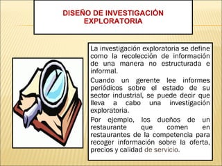 La investigación exploratoria se define
como la recolección de información
de una manera no estructurada e
informal.
Cuando un gerente lee informes
periódicos sobre el estado de su
sector industrial, se puede decir que
lleva a cabo una investigación
exploratoria.
Por ejemplo, los dueños de un
restaurante que comen en
restaurantes de la competencia para
recoger información sobre la oferta,
precios y calidad de servicio.
DISEÑO DE INVESTIGACIÓN
EXPLORATORIA
 