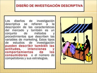 Los diseños de investigación
descriptiva se refieren a la
descripción de las características
del mercado y también es un
conjunto de métodos y
procedimientos que describen las
variables de marketing. Estos tipos
de estudios de investigación
pueden describir también las
actitudes, intenciones y
comportamientos de los
consumidores o el número de
competidores y sus estrategias.
DISEÑO DE INVESTIGACIÓN DESCRIPTIVA
 