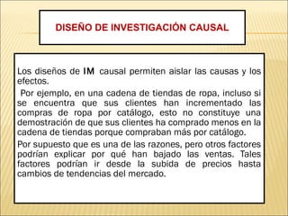 Los diseños de IM causal permiten aislar las causas y los
efectos.
Por ejemplo, en una cadena de tiendas de ropa, incluso si
se encuentra que sus clientes han incrementado las
compras de ropa por catálogo, esto no constituye una
demostración de que sus clientes ha comprado menos en la
cadena de tiendas porque compraban más por catálogo.
Por supuesto que es una de las razones, pero otros factores
podrían explicar por qué han bajado las ventas. Tales
factores podrían ir desde la subida de precios hasta
cambios de tendencias del mercado.
DISEÑO DE INVESTIGACIÓN CAUSAL
 