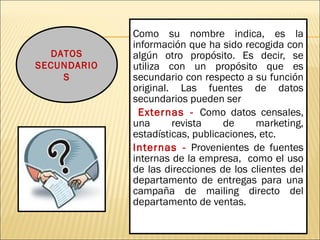 Como su nombre indica, es la
información que ha sido recogida con
algún otro propósito. Es decir, se
utiliza con un propósito que es
secundario con respecto a su función
original. Las fuentes de datos
secundarios pueden ser
Externas - Como datos censales,
una revista de marketing,
estadísticas, publicaciones, etc.
Internas - Provenientes de fuentes
internas de la empresa, como el uso
de las direcciones de los clientes del
departamento de entregas para una
campaña de mailing directo del
departamento de ventas.
DATOS
SECUNDARIO
S
 