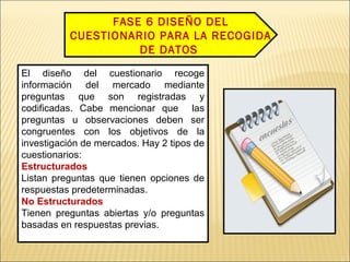 FASE 6 DISEÑO DEL
CUESTIONARIO PARA LA RECOGIDA
DE DATOS
El diseño del cuestionario recoge
información del mercado mediante
preguntas que son registradas y
codificadas. Cabe mencionar que las
preguntas u observaciones deben ser
congruentes con los objetivos de la
investigación de mercados. Hay 2 tipos de
cuestionarios:
Estructurados
Listan preguntas que tienen opciones de
respuestas predeterminadas.
No Estructurados
Tienen preguntas abiertas y/o preguntas
basadas en respuestas previas.
 