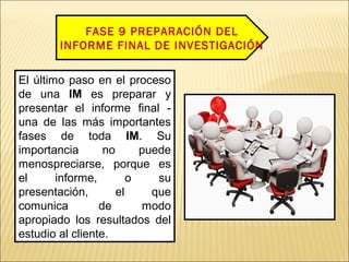 FASE 9 PREPARACIÓN DEL
INFORME FINAL DE INVESTIGACIÓN
El último paso en el proceso
de una IM es preparar y
presentar el informe final -
una de las más importantes
fases de toda IM. Su
importancia no puede
menospreciarse, porque es
el informe, o su
presentación, el que
comunica de modo
apropiado los resultados del
estudio al cliente.
 