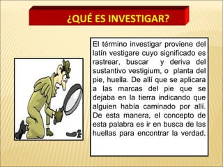 El término investigar proviene del
latín vestigare cuyo significado es
rastrear, buscar y deriva del
sustantivo vestigium, o planta del
pie, huella. De allí que se aplicara
a las marcas del pie que se
dejaba en la tierra indicando que
alguien había caminado por allí.
De esta manera, el concepto de
esta palabra es ir en busca de las
huellas para encontrar la verdad.
¿QUÉ ES INVESTIGAR?
 