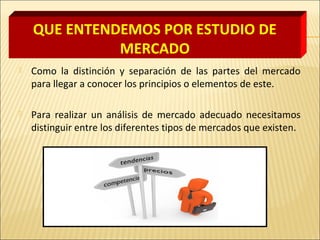 QUE ENTENDEMOS POR ESTUDIO DE
MERCADO
 Como la distinción y separación de las partes del mercado
para llegar a conocer los principios o elementos de este.
 Para realizar un análisis de mercado adecuado necesitamos
distinguir entre los diferentes tipos de mercados que existen.
 