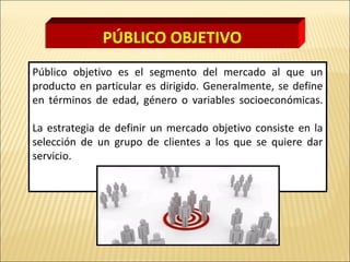 Público objetivo es el segmento del mercado al que un
producto en particular es dirigido. Generalmente, se define
en términos de edad, género o variables socioeconómicas.
La estrategia de definir un mercado objetivo consiste en la
selección de un grupo de clientes a los que se quiere dar
servicio.
PÚBLICO OBJETIVO
 