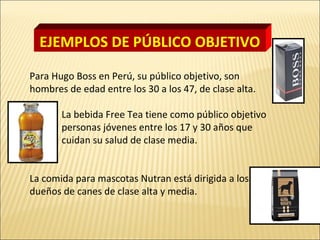 Para Hugo Boss en Perú, su público objetivo, son
hombres de edad entre los 30 a los 47, de clase alta.
La bebida Free Tea tiene como público objetivo
son personas jóvenes entre los 17 y 30 años que
cuidan su salud de clase media.
La comida para mascotas Nutran está dirigida a los
dueños de canes de clase alta y media.
EJEMPLOS DE PÚBLICO OBJETIVO
 
