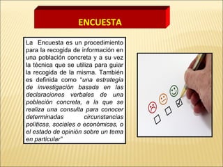 La Encuesta es un procedimiento
para la recogida de información en
una población concreta y a su vez
la técnica que se utiliza para guiar
la recogida de la misma. También
es definida como “una estrategia
de investigación basada en las
declaraciones verbales de una
población concreta, a la que se
realiza una consulta para conocer
determinadas circunstancias
políticas, sociales o económicas, o
el estado de opinión sobre un tema
en particular”
ENCUESTA
 
