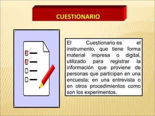 CUESTIONARIO
El Cuestionario es el
instrumento, que tiene forma
material impresa o digital,
utilizado para registrar la
información que proviene de
personas que participan en una
encuesta; en una entrevista o
en otros procedimientos como
son los experimentos.
 
