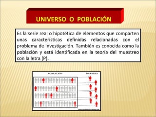 Es la serie real o hipotética de elementos que comparten
unas características definidas relacionadas con el
problema de investigación. También es conocida como la
población y está identificada en la teoría del muestreo
con la letra (P).
UNIVERSO O POBLACIÓN
 