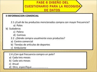 II INFORMACION COMERCIAL
2.1 ¿Cuál de los productos mencionados compra con mayor frecuencia?
a) Polos
b) Sudaderas
c) Polera
d) Camisas
2.2 ¿Dónde compra usualmente esos productos?
a) Centro comercial
b) Tiendas de artículos de deportes
c) Ambulante
II INFORMACION COMERCIAL
2.1 ¿Cuál de los productos mencionados compra con mayor frecuencia?
a) Polos
b) Sudaderas
c) Polera
d) Camisas
2.2 ¿Dónde compra usualmente esos productos?
a) Centro comercial
b) Tiendas de artículos de deportes
c) Ambulante
2.4 ¿Con qué frecuencia compra un polo?
a) Cada tres meses
b) Cada seis meses
c) Anual
d) Otro, especifique………………………
2.4 ¿Con qué frecuencia compra un polo?
a) Cada tres meses
b) Cada seis meses
c) Anual
d) Otro, especifique………………………
FASE 6 DISEÑO DEL
CUESTIONARIO PARA LA RECOGIDA
DE DATOS
 