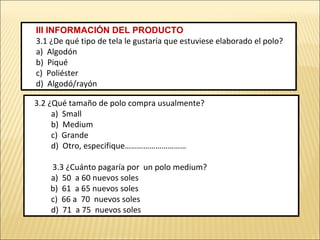 III INFORMACIÓN DEL PRODUCTO
3.1 ¿De qué tipo de tela le gustaría que estuviese elaborado el polo?
a) Algodón
b) Piqué
c) Poliéster
d) Algodó/rayón
III INFORMACIÓN DEL PRODUCTO
3.1 ¿De qué tipo de tela le gustaría que estuviese elaborado el polo?
a) Algodón
b) Piqué
c) Poliéster
d) Algodó/rayón
3.2 ¿Qué tamaño de polo compra usualmente?
a) Small
b) Medium
c) Grande
d) Otro, especifique…………………………
3.3 ¿Cuánto pagaría por un polo medium?
a) 50 a 60 nuevos soles
b) 61 a 65 nuevos soles
c) 66 a 70 nuevos soles
d) 71 a 75 nuevos soles
3.2 ¿Qué tamaño de polo compra usualmente?
a) Small
b) Medium
c) Grande
d) Otro, especifique…………………………
3.3 ¿Cuánto pagaría por un polo medium?
a) 50 a 60 nuevos soles
b) 61 a 65 nuevos soles
c) 66 a 70 nuevos soles
d) 71 a 75 nuevos soles
 