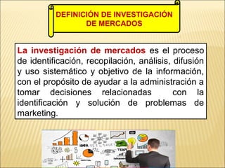 La investigación de mercados es el proceso
de identificación, recopilación, análisis, difusión
y uso sistemático y objetivo de la información,
con el propósito de ayudar a la administración a
tomar decisiones relacionadas con la
identificación y solución de problemas de
marketing.
DEFINICIÓN DE INVESTIGACIÓN
DE MERCADOS
 
