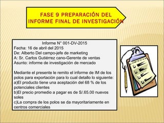 FASE 9 PREPARACIÓN DEL
INFORME FINAL DE INVESTIGACIÓN
Informe N° 001-DV-2015
Fecha: 16 de abril del 2015
De: Alberto Del campo-jefe de marketing
A: Sr. Carlos Gutiérrez cano-Gerente de ventas
Asunto: informe de investigación de mercado
Mediante el presente le remito el informe de IM de los
polos para exportación para lo cual detallo lo siguiente:
a)El producto tiene una aceptación del 68 % de los
potenciales clientes
b)El precio promedio a pagar es de S/.65.00 nuevos
soles
c)La compra de los polos se da mayoritariamente en
centros comerciales
 