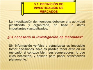  La investigación de mercados debe ser una actividad
planificada y organizada, en base a datos
importantes y actualizados.
¿Es necesaria la investigación de mercados?
 Sin información verídica y actualizada es imposible
tomar decisiones. Solo es posible tener éxito en un
mercado, si conozco bien, sus compradores, lo que
ellos necesitan, y desean para poder satisfacerlos
plenamente.
5.1. DEFINICIÓN DE
INVESTIGACIÓN DE
MERCADOS
 