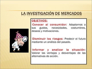 OBJETIVOS:
Conocer al consumidor: Adaptarnos a
sus gustos, necesidades, costumbres,
deseos y motivaciones.
Disminuir los riesgos: Predecir el futuro
mediante un análisis del pasado.
Informar y analizar la situación:
Valorar las ventajas y desventajas de las
alternativas de acción.
 