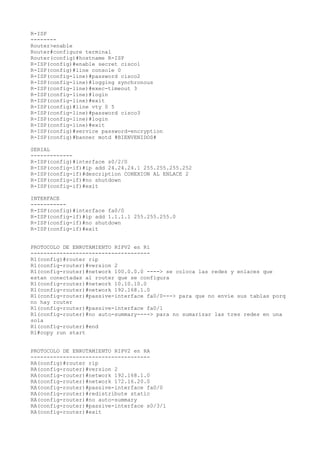 R-ISP
--------
Router>enable
Router#configure terminal
Router(config)#hostname R-ISP
R-ISP(config)#enable secret cisco1
R-ISP(config)#line console 0
R-ISP(config-line)#password cisco2
R-ISP(config-line)#logging synchronous
R-ISP(config-line)#exec-timeout 3
R-ISP(config-line)#login
R-ISP(config-line)#exit
R-ISP(config)#line vty 0 5
R-ISP(config-line)#password cisco3
R-ISP(config-line)#login
R-ISP(config-line)#exit
R-ISP(config)#service password-encryption
R-ISP(config)#banner motd #BIENVENIDOS#
SERIAL
-------------
R-ISP(config)#interface s0/2/0
R-ISP(config-if)#ip add 24.24.24.1 255.255.255.252
R-ISP(config-if)#description CONEXION AL ENLACE 2
R-ISP(config-if)#no shutdown
R-ISP(config-if)#exit
INTERFACE
-----------
R-ISP(config)#interface fa0/0
R-ISP(config-if)#ip add 1.1.1.1 255.255.255.0
R-ISP(config-if)#no shutdown
R-ISP(config-if)#exit
PROTOCOLO DE ENRUTAMIENTO RIPV2 en R1
-------------------------------------
R1(config)#router rip
R1(config-router)#version 2
R1(config-router)#network 100.0.0.0 ----> se coloca las redes y enlaces que
estan conectadas al router que se configura
R1(config-router)#network 10.10.10.0
R1(config-router)#network 192.168.1.0
R1(config-router)#passive-interface fa0/0---> para que no envie sus tablas porq
no hay router
R1(config-router)#passive-interface fa0/1
R1(config-router)#no auto-summary----> para no sumarizar las tres redes en una
sola
R1(config-router)#end
R1#copy run start
PROTOCOLO DE ENRUTAMIENTO RIPV2 en RA
-------------------------------------
RA(config)#router rip
RA(config-router)#version 2
RA(config-router)#network 192.168.1.0
RA(config-router)#network 172.16.20.0
RA(config-router)#passive-interface fa0/0
RA(config-router)#redistribute static
RA(config-router)#no auto-summary
RA(config-router)#passive-interface s0/3/1
RA(config-router)#exit
 