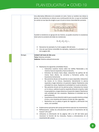 PLAN EDUCATIVO COVID-19
PROHIBIDASUREPRODUCCIÓN
9
	 	
	
Una	alternativa	diferente	es	la	conexión	en	serie.	Como	su	nombre	nos	induce	a	
pensar,	las	resistencias	se	colocan	una	a	continuación	de	otra.	Lo	que	se	mantiene	
en	común	en	ese	tipo	de	arreglo	es	que	circula	la	misma	intensidad	de	corriente.	
	
Cuando	la	resistencia	se	agrupa	de	esa	manera,	se	puede	encontrar	la	resistencia	
total	como	la	sumatoria	de	todas	las	resistencias:	
	
• Revisamos	los	ejemplos	4	y	5	de	la	página	181	del	texto.	
• Una	vez	que	hemos	entendido	los	ejemplos,	realizamos	la	actividad	5	y	6	
de	la	página	181.		
Biología		 Unidad	5	del	texto	de	2do	curso	
Tema:	Sistemas	animales	
Subtema:	Sistema	osteoartromuscular	
	
	
• Realizamos	las	siguientes	actividades	físicas:	
o Colocamos	 nuestras	 manos	 sobre	 las	 rodillas	 flexionadas	 y	 las	
rotamos	hacia	la	izquierda	y	hacia	la	derecha.	
o Estiramos	 los	 brazos	 hacia	 abajo,	 colocamos	 las	 palmas	 de	 las	
manos	 hacia	 afuera,	 las	 cerramos	 y	 formamos	 puños.	 Los	
levantamos	lentamente.	
o Nos	ponemos	de	pie	con	las	piernas	un	poco	separadas.	Colocamos	
las	 manos	 en	 la	 cintura,	 levantamos	 lateralmente	 la	 pierna	
izquierda	y	luego	volvemos	a	la	posición	original.	Realizamos	esta	
actividad	tres	veces.	Repitamos	la	actividad	con	la	pierna	derecha.	
o Nos	ponemos	de	pie	con	las	piernas	juntas.	Colocamos	las	manos	
en	la	cintura,	subimos	la	pierna	izquierda	dirección	al	pecho,	todo	
lo	que	podamos,	y	luego	volvemos	a	la	posición	original.	Realizamos	
esta	 actividad	 por	 tres	 ocasiones.	 Repitamos	 la	 actividad	 con	 la	
pierna	derecha.	
o Levantamos	el	brazo	derecho	todo	lo	que	se	pueda	mientras	se	baja	
el	otro,	y	nos	movemos	de	manera	circular	por	diez	segundos.	
o Realizamos	con	la	cabeza	el	gesto	de	negación	y	afirmación	tres	
veces,	con	suavidad.	
	
• Evidenciamos	qué	partes	del	cuerpo	permitieron	ejecutar	los	movimientos.	
• Reflexionamos:	 ¿todas	 las	 articulaciones	 permiten	 el	 movimiento	 de	 los	
huesos?	¿Por	qué?	
• Utilizamos	 la	 información	 de	 las	 páginas	 165	 a	 la	 167	 del	 texto	 para	
reconocer	 la	 función	 de	 los	 músculos,	 huesos	 y	 articulaciones	 en	 el	
movimiento	del	cuerpo.	
 