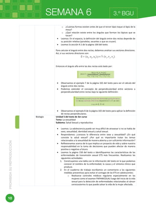 SEMANA 6PROHIBIDASUREPRODUCCIÓN
10
3.º BGU
	 	
	
o ¿Cuántas	formas	existen	antes	de	que	el	tercer	lápiz	toque	al	lápiz	de	la	
mesa?	
o ¿Qué	relación	existe	entre	los	ángulos	que	forman	los	lápices	que	se	
tocan?	
• Leamos:	En	el	espacio,	la	definición	del	ángulo	entre	dos	rectas	depende	de	
su	posición	relativa	(paralelas,	secantes	o	que	se	cruzan).		
• Leamos	la	sección	4.1	de	la	página	164	del	texto.	
	
Para	calcular	el	ángulo	entre	dos	rectas,	debemos	analizar	sus	vectores	directores.	
Así,	si	sus	vectores	directores	son:	
	
	
	
Entonces	el	ángulo	alfa	entre	las	dos	rectas	está	dado	por:	
	
	
	
• Observamos	el	ejemplo	7	de	la	página	165	del	texto	para	ver	el	cálculo	del	
ángulo	entre	dos	rectas.	
• Podemos	 extender	 el	 concepto	 de	 perpendicularidad	 entre	 vectores	 a	
perpendicularidad	entre	rectas	bajo	la	siguiente	definición:	
	
	
	
• Observamos	el	ejemplo	8	de	la	página	165	del	texto	para	aplicar	la	definición	
de	rectas	perpendiculares.	
Biología	 Unidad	5	del	texto	de	3er	curso	
Tema:	La	sexualidad	
Subtema:	Salud	Sexual	y	reproductiva	
	
• Leamos:	La	adolescencia	puede	ser	muy	difícil	de	atravesar	si	no	se	habla	de	
sexo,	sexualidad,	identidad	sexual	y	salud	sexual.	
• Respondamos:	 ¿conoces	 la	 diferencia	 entre	 sexo	 y	 sexualidad?	 ¿En	 qué	
consiste	 la	 salud	 sexual?	 ¿Por	 qué	 es	 importante	 tratar	 los	 temas	
relacionados	a	la	sexualidad	de	manera	abierta	y	con	suficiente	información?	
• Reflexionamos	acerca	de	lo	que	implica	un	proyecto	de	vida	y	sobre	nuestra	
responsabilidad	 en	 la	 toma	 de	 decisiones	 que	 pueden	 afectar	 de	 manera	
positiva	o	negativa	a	futuro.	
• Leamos	la	página	158	del	texto	e	identifiquemos	las	características	de	las	
enfermedades	 de	 transmisión	 sexual	 ETS	 más	 frecuentes.	 Realizamos	 las	
siguientes	actividades:	
1. Construyamos	una	tabla	con	la	información	del	texto	en	la	que	podamos	
conocer	el	nombre	de	la	enfermedad,	la	causa	y	el	síntoma	clínico	que	
produce.	
2. En	 el	 cuaderno	 de	 trabajo	 escribamos	 un	 comentario	 a	 las	 siguientes	
medidas	preventivas	para	evitar	el	contagio	de	las	ETS	en	adolescentes:	
o Realizarse	 controles	 médicos	 regulares	 especialmente	 en	 las	
mujeres	como	el	examen	PAPANICOLAU	luego	del	inicio	de	la	vida	
sexual	para	la	detección	de	enfermedades	relacionadas	al	cáncer	
cervicouterino	lo	que	puede	salvar	la	vida	de	la	mujer	afectada.	
 