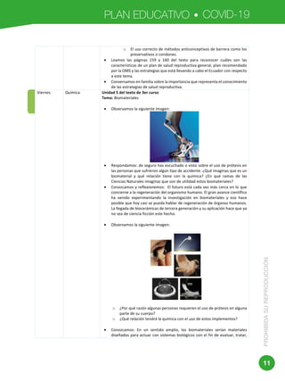 PLAN EDUCATIVO COVID-19
PROHIBIDASUREPRODUCCIÓN
11
	 	
	
o El	uso	correcto	de	métodos	anticonceptivos	de	barrera	como	los	
preservativos	o	condones.	
• Leamos	 las	 páginas	 159	 y	 160	 del	 texto	 para	 reconocer	 cuáles	 son	 las	
características	de	un	plan	de	salud	reproductiva	general,	plan	recomendado	
por	la	OMS	y	las	estrategias	que	está	llevando	a	cabo	el	Ecuador	con	respecto	
a	este	tema.	
• Conversamos	en	familia	sobre	la	importancia	que	representa	el	conocimiento	
de	las	estrategias	de	salud	reproductiva.		
Viernes	 Química	 Unidad	5	del	texto	de	3er	curso	
Tema:	Biomateriales	
	
• Observamos	la	siguiente	imagen:	
	
• Respondamos:	de	seguro	has	escuchado	o	visto	sobre	el	uso	de	prótesis	en	
las	personas	que	sufrieron	algún	tipo	de	accidente.	¿Qué	imaginas	que	es	un	
biomaterial	 y	 qué	 relación	 tiene	 con	 la	 química?	 ¿En	 qué	 ramas	 de	 las	
Ciencias	Naturales	imaginas	que	son	de	utilidad	estos	biomateriales?	
• Conozcamos	y	reflexionemos:		El	futuro	está	cada	vez	más	cerca	en	lo	que	
concierne	a	la	regeneración	del	organismo	humano.	El	gran	avance	científico	
ha	 venido	 experimentando	 la	 investigación	 en	 biomateriales	 y	 eso	 hace	
posible	que	hoy	casi	se	pueda	hablar	de	regeneración	de	órganos	humanos.	
La	llegada	de	biocerámicas	de	tercera	generación	y	su	aplicación	hace	que	ya	
no	sea	de	ciencia	ficción	este	hecho.	
	
• Observamos	la	siguiente	imagen:	
	
	
	
o ¿Por	qué	razón	algunas	personas	requieren	el	uso	de	prótesis	en	alguna	
parte	de	su	cuerpo?	
o ¿Qué	relación	tendrá	la	química	con	el	uso	de	estos	implementos?	
	
• Conozcamos:	 En	 un	 sentido	 amplio,	 los	 biomateriales	 serían	 materiales	
diseñados	para	actuar	con	sistemas	biológicos	con	el	fin	de	evaluar,	tratar,	
 