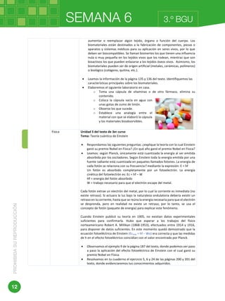 SEMANA 6PROHIBIDASUREPRODUCCIÓN
12
3.º BGU
	 	
	
aumentar	 o	 reemplazar	 algún	 tejido,	 órgano	 o	 función	 del	 cuerpo.	 Los	
biomateriales	están	destinados	a	la	fabricación	de	componentes,	piezas	o	
aparatos	y	sistemas	médicos	para	su	aplicación	en	seres	vivos,	por	lo	que	
deben	ser	biocompatibles.	Se	llaman	bioinertes	los	que	tienen	una	influencia	
nula	o	muy	pequeña	en	los	tejidos	vivos	que	los	rodean,	mientras	que	son	
bioactivos	los	que	pueden	enlazarse	a	los	tejidos	óseos	vivos.		Asimismo,	los	
biomateriales	pueden	ser	de	origen	artificial	(metales,	cerámicas,	polímeros)	
o	biológico	(colágeno,	quitina,	etc.).	
	
• Leamos	la	información	de	la	página	135	y	136	del	texto.	Identifiquemos	las	
características	principales	sobre	los	biomateriales.	
• Elaboremos	el	siguiente	laboratorio	en	casa.	
o Toma	 una	 cápsula	 de	 vitaminas	 o	 de	 otro	 fármaco,	 elimina	 su	
contenido.	
o Coloca	 la	 cápsula	 vacía	 en	 agua	 con	
unas	gotas	de	zumo	de	limón.	
o Observa	los	que	sucede.	
o Establece	 una	 analogía	 entre	 el	
material	con	que	se	elaboró	la	cápsula	
y	los	materiales	bioabsorvibles.	
	
Física	 Unidad	5	del	texto	de	3er	curso	
Tema:	Teoría	cuántica	de	Einstein	
	
• Respondamos	las	siguientes	preguntas:	¿explique	la	teoría	con	la	cual	Einstein	
ganó	su	premio	Nobel	en	Física?	¿En	qué	año	ganó	el	premio	Nobel	en	Física?	
• Leamos:	según	Planck,	únicamente	está	cuantizada	la	energía	al	ser	emitida	
absorbida	por	los	osciladores.	Según	Einstein	toda	la	energía	emitida	por	una	
fuente	radiante	está	cuantizada	en	paquetes	llamados	fotones.	La	energía	de	
cada	fotón	se	relaciona	con	su	frecuencia	f	mediante	la	expresión:	E	=	hf	
Un	 fotón	 es	 absorbido	 completamente	 por	 un	 fotoelectrón.	 La	 energía	
cinética	del	fotoelectrón	es:	Ec	=	hf	–	W	
Hf	=	energía	del	fotón	absorbido	
W	=	trabajo	necesario	para	que	el	electrón	escape	del	metal.	
	
Cada	fotón	extrae	un	electrón	del	metal,	por	lo	cual	la	corriente	es	inmediata	(no	
existe	retraso).	Si	actuara	la	luz	bajo	la	naturaleza	ondulatoria	debería	existir	un	
retraso	en	la	corriente,	hasta	que	se	reúna	la	energía	necesaria	para	que	el	electrón	
se	 desprenda,	 pero	 en	 realidad	 no	 existe	 un	 retraso,	 por	 lo	 tanto,	 se	 usa	 el	
concepto	de	fotón	(paquete	de	energía)	para	explicar	este	fenómeno.	
	
Cuando	 Einstein	 publicó	 su	 teoría	 en	 1905,	 no	 existían	 datos	 experimentales	
suficientes	 para	 confirmarla.	 Hubo	 que	 esperar	 a	 los	 trabajos	 del	 físico	
norteamericano	Robert	A.	Millikan	(1868-1953),	efectuados	entre	1914	y	1916,	
para	disponer	de	datos	suficientes.	En	este	momento	quedó	demostrado	que	la	
ecuación	fotoeléctrica	de	Einstein	(Ecmáx	=	hf	−	Wo)	era	correcta	y	que	las	medidas	
de	h	en	el	efecto	fotoeléctrico	coincidían	con	el	valor	encontrado	por	Planck.	
	
• Observamos	el	ejemplo	9	de	la	página	187	del	texto,	donde	podemos	ver	paso	
a	paso	la	aplicación	del	efecto	fotoeléctrico	de	Einstein	con	el	cual	ganó	su	
premio	Nobel	en	Física.	
• Resolvamos	en	tu	cuaderno	el	ejercicio	5,	6	y	24	de	las	páginas	200	y	201	del	
texto,	donde	evidenciaremos	tus	conocimientos	adquiridos.	
	
 