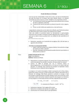 SEMANA 6PROHIBIDASUREPRODUCCIÓN
4
3.º BGU
	 	
	
El	valor	del	dinero	en	el	tiempo	
	
Una	vez	que	has	comprendido	el	valor	de	las	cosas,	une	esto	al	entendimiento	
del	 valor	 del	 dinero	 en	 el	 tiempo.	 Este	 tiene	 relación	 directa	 a	 la	 inflación	
acumulada	que	tiene	el	país	en	un	año.	También	es	muy	importante	conocer:	
a) Los	rendimientos	(interés	que	paga	el	banco)	que	obtienes	de	tus	cuentas	
de	ahorro,	depósitos	a	plazo	fijo,	
b) El	potencial	de	retorno	que	posee	una	idea	de	inversión	o	de	tu	negocio,	
y;	
c) El	buen	uso	del	crédito	para	apalancarse	y	crear	patrimonio.		
	
Luego	deberás	compararlos	con	los	datos	de	la	inflación,	para	finalmente	evaluar	
las	alternativas	para	invertir	el	dinero	que	obtienes	de	tu	trabajo.	
Todo	 este	 análisis	 te	 permitirá	 buscar	 las	 herramientas	 y	 oportunidades	
financieras	que	te	ayuden	a	mantener	el	poder	adquisitivo	de	tu	dinero.	Es	decir,	
para	que	tu	salario	crezca	y	puedas	tener	una	calidad	de	vida	sostenible	en	el	
tiempo.	
Fuente:	(Instituto	de	Finanzas	y	Empresas,	2013)	
	
• Realizamos,	apoyados	en	el	contenido	de	las	páginas	142	y	143	del	texto,	la	
siguiente	esta	actividad:	
	
Con	base	a	tu	presupuesto	familiar:		
o Explica:	¿Qué	porcentaje	de	sus	ingresos	dedican	mensualmente	al	pago	
de	tarjetas	de	crédito	o	deudas?	
o Describe:	¿Qué	gastos	del	presupuesto	pueden	disminuir	para	dedicar	un	
XX%	de	dinero	al	ahorro?	
	
Física		 Unidad	5	del	texto	de	3er	curso	
Tema:	Física	Moderna	
Subtema:	Hipótesis	de	Planck		
	
• Respondamos	la	siguiente	pregunta:	Al	caminar	por	el	campo	observamos	el	
color	de	las	plantas,	los	animales	e	insectos.	¿Por	qué	existen	los	colores?	
• Leamos:	 en	 1900	 se	 pensaba	 que,	 con	 la	 mecánica	 clásica,	 el	
electromagnetismo,	y	la	termodinámica,	en	la	física	ya	no	existía	nada	por	
descubrir,	sin	embargo,	estos	sistemas	de	conceptos	no	explicaban	nuevos	
fenómenos	como	la	radiación	electromagnética.	
	
La	energía	en	el	mundo	microscópico,	desde	la	perspectiva	de	la	física	clásica,	
puede	tener	valores	continuos,	es	decir	puede	tomar	cualquier	valor	dentro	de	un	
intervalo.	 Sin	 embargo,	 Max	 Planck,	 postuló	 lo	 contrario:	 la	 energía	 a	 nivel	
microscópico	y	específicamente	la	energía	radiada	en	este	nivel	es	discreta,	o	está	
cuantizada,	es	decir	solo	existen	niveles	en	específico	de	energía	en	un	intervalo	y	
no	hay	energía	en	el	intermedio	de	dicho	intervalo,	explicado	de	esta	manera:	
	
	
• Analizamos	el	ejemplo	7	de	la	página	187	el	texto.	
• Realizamos	el	problema	del	ejemplo	de	la	página	187.		
• Conversamos	con	la	familia	sobre	lo	que	aprendimos.	
	
 