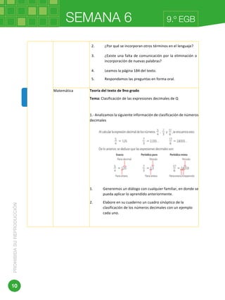 SEMANA 6PROHIBIDASUREPRODUCCIÓN
10
9.º EGB
	 	
2. ¿Por	qué	se	incorporan	otros	términos	en	el	lenguaje?	
3. ¿Existe	una	falta	de	comunicación	por	la	eliminación	o	
incorporación	de	nuevas	palabras?	
4. Leamos	la	página	184	del	texto.	
5. Respondamos	las	preguntas	en	forma	oral.		
Matemática	 Teoría	del	texto	de	9no	grado	
Tema:	Clasificación	de	las	expresiones	decimales	de	Q	
	
1.-	Analizamos	la	siguiente	información	de	clasificación	de	números	
decimales	
		
	
1. Generemos	un	diálogo	con	cualquier	familiar,	en	donde	se	
pueda	aplicar	lo	aprendido	anteriormente.	
2. Elabore	en	su	cuaderno	un	cuadro	sinóptico	de	la	
clasificación	de	los	números	decimales	con	un	ejemplo	
cada	uno.	
	
	
Ministerio	de	Educación	
 