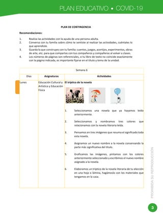 PLAN EDUCATIVO COVID-19
PROHIBIDASUREPRODUCCIÓN
3
	 	
	
Dirección:	Av.	Amazonas	N34-451	y	Av.	Atahualpa.	
Código	postal:	170507	/	Quito-Ecuador	
Teléfono:	593-2-396-1300	-	www.educacion.gob.ec	
SEMANA	6	
NOVENO	GRADO	DE	EDUCACIÓN	GENERAL	BÁSICA	
PLAN	DE	CONTINGENCIA	
Recomendaciones:	
1. Realiza	las	actividades	con	la	ayuda	de	una	persona	adulta.	
2. Conversa	con	tu	familia	sobre	cómo	te	sentiste	al	realizar	las	actividades,	cuéntales	lo	
que	aprendiste.	
3. Guarda	lo	que	construyes	con	tu	familia:	cuentos,	juegos,	acertijos,	experimentos,	obras	
de	arte,	etc.	para	que	compartas	con	tus	compañeros	y	compañeras	al	volver	a	clases.	
4. Los	números	de	páginas	son	referenciales,	si	tu	libro	de	texto	no	coincide	exactamente	
con	la	página	indicada,	es	importante	fijarse	en	el	título	y	tema	de	la	unidad.	
	
Semana	6	
Días	 Asignaturas	 Actividades	
Lunes	 Educación	Cultural	y	
Artística	y	Educación	
Física	
El	tríptico	de	la	novela	
	
	
	
1. Seleccionamos	 una	 novela	 que	 ya	 hayamos	 leído	
anteriormente.		
2. Seleccionamos	 y	 nombramos	 tres	 colores	 que	
relacionamos	con	la	novela	literaria	leída.	
3. Pensamos	en	tres	imágenes	que	resuma	el	significado	toda	
esta	novela.	
4. Asignamos	un	nuevo	nombre	a	la	novela	conservando	la	
parte	más	significativa	del	título.	
5. Graficamos	 las	 imágenes,	 pintamos	 con	 los	 colores	
anteriormente	seleccionado	y	escribimos	el	nuevo	nombre	
asignado	a	la	novela.	
6. Elaboramos	un	tríptico	de	la	novela	literaria	de	tu	elección	
en	una	hoja	o	lámina,	hagámoslo	con	los	materiales	que	
tengamos	en	la	casa.	
	
 