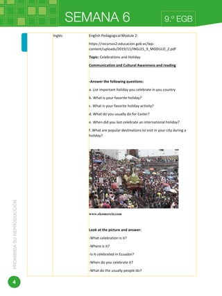 SEMANA 6PROHIBIDASUREPRODUCCIÓN
4
9.º EGB	 	
Dirección:	Av.	Amazonas	N34-451	y	Av.	Atahualpa.	
Código	postal:	170507	/	Quito-Ecuador	
Inglés	 English	Pedagogical	Module	2:	
https://recursos2.educacion.gob.ec/wp-
content/uploads/2019/11/INGLES_9_MODULO_2.pdf	
Topic:	Celebrations	and	Holiday	
Communication	and	Cultural	Awareness	and	reading	
	
-Answer	the	following	questions:	
a.	List	important	holiday	you	celebrate	in	you	country	
b.	What	is	your	favorite	holiday?	
c.	What	is	your	favorite	holiday	activity?	
d.	What	do	you	usually	do	for	Easter?	
e.	When	did	you	last	celebrate	an	international	holiday?		
f.	What	are	popular	destinations	to	visit	in	your	city	during	a	
holiday?	
	
	
www.elcomercio.com
	
Look	at	the	picture	and	answer:	
-What	celebration	is	it?	
-Where	is	it?	
-Is	it	celebrated	in	Ecuador?	
-When	do	you	celebrate	it?	
-What	do	the	usually	people	do?	
 