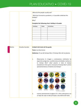 PLAN EDUCATIVO COVID-19
PROHIBIDASUREPRODUCCIÓN
5
	 	
Dirección:	Av.	Amazonas	N34-451	y	Av.	Atahualpa.	
Código	postal:	170507	/	Quito-Ecuador	
Teléfono:	593-2-396-1300	-	www.educacion.gob.ec	
-What	do	the	people	usually	eat?	
	-With	the	Coronavirus	pandemic,	is	it	possible	celebrate	this	
holiday?	
Why?	
Complete	the	following	chart:	Holiday	in	Ecuador	
Holiday	 Date	 Activities	
	 	 	
	 	 	
	 	 	
	 	 	
	 	 	
	 	 	
	 	 		
Martes	 Estudios	Sociales	 Unidad	6	del	texto	de	9no	grado	
Tema:	Las	diversiones	
Subtemas:	El	uso	del	tiempo	libre.	El	tiempo	libre	de	los	jóvenes	
	
1. Observamos	 la	 imagen	 y	 contestamos	 oralmente	 las	
siguientes	preguntas:	¿cuál	de	estas	actividades	realizas	en	
tu	 tiempo	 libre?	 ¿Qué	 pasaría	 si	 todo	 el	 tiempo	
estudiamos?	¿Por	qué	es	necesario	el	tiempo	libre?	¿Cómo	
aprovecharíamos	al	máximo	ese	tiempo?	
	
	
2. Leamos	atentamente	la	página	177,	178	y	subrayamos	con	
un	lápiz	de	color	la	idea	principal	y	secundaria	del	texto.		
 