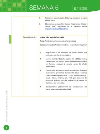 SEMANA 6PROHIBIDASUREPRODUCCIÓN
6
9.º EGB
	 	
Dirección:	Av.	Amazonas	N34-451	y	Av.	Atahualpa.	
3. Realizamos	las	actividades	Elabora	y	Analiza	de	la	página	
180	del	texto.	
4. Observamos,	si	es	posible,	el	video	“Importancia	del	ocio	y	
tiempo	 libre”	 ingresando	 en	 el	 siguiente	 enlace:	
https://youtu.be/QPBCbG3fSvw	
	
Ciencias	Naturales	 Unidad	5	del	texto	de	9no	grado	
Tema:	Acción	del	ser	humano	sobre	la	naturaleza	
Subtema:	Gases	de	efecto	invernadero	y	el	calentamiento	global	
	
1. Preguntamos	 a	 los	 miembros	 de	 nuestra	 familia	 qué	
entienden	por	efecto	invernadero.	
2. Leamos	el	contenido	de	las	páginas	169	y	170	del	texto	y	
conversamos	con	nuestra	familia	sobre	el	impacto	que	el	
ser	 humano	 produce	 al	 generar	 gases	 de	 efecto	
invernadero.	
3. Enumeramos,	en	nuestro	cuaderno,	qué	gases	de	efecto	
invernadero	 generamos	 diariamente	 desde	 nuestras	
casas,	utiliza	la	siguiente	lista:	CO2	por	emisión	de	autos,	
buses,	 motos,	 aviones,	 etc.;	 NO2	 por	 consumo	 de	
productos	 agrícolas,	 CH4	 por	 generación	 de	 basura	 sin	
clasificar	o	por	no	reciclar.	
4. Representamos	 gráficamente	 las	 consecuencias	 del	
efecto	invernadero	en	tu	localidad.	
	
 