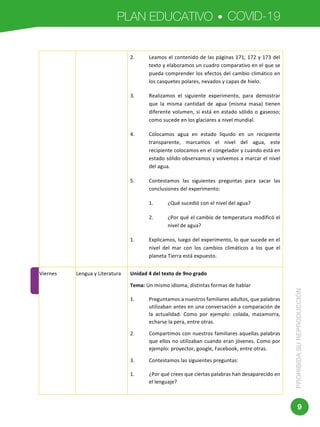 PLAN EDUCATIVO COVID-19
PROHIBIDASUREPRODUCCIÓN
9
	 	
Dirección:	Av.	Amazonas	N34-451	y	Av.	Atahualpa.	
Código	postal:	170507	/	Quito-Ecuador	
2. Leamos	el	contenido	de	las	páginas	171,	172	y	173	del	
texto	y	elaboramos	un	cuadro	comparativo	en	el	que	se	
pueda	comprender	los	efectos	del	cambio	climático	en	
los	casquetes	polares,	nevados	y	capas	de	hielo.	
3. Realizamos	 el	 siguiente	 experimento,	 para	 demostrar	
que	 la	 misma	 cantidad	 de	 agua	 (misma	 masa)	 tienen	
diferente	volumen,	si	está	en	estado	sólido	o	gaseoso;	
como	sucede	en	los	glaciares	a	nivel	mundial.	
4. Colocamos	 agua	 en	 estado	 líquido	 en	 un	 recipiente	
transparente,	 marcamos	 el	 nivel	 del	 agua,	 este	
recipiente	colocamos	en	el	congelador	y	cuando	está	en	
estado	sólido	observamos	y	volvemos	a	marcar	el	nivel	
del	agua.	
5. Contestamos	 las	 siguientes	 preguntas	 para	 sacar	 las	
conclusiones	del	experimento:	
1. ¿Qué	sucedió	con	el	nivel	del	agua?	
2. ¿Por	qué	el	cambio	de	temperatura	modificó	el	
nivel	de	agua?	
1. Explicamos,	luego	del	experimento,	lo	que	sucede	en	el	
nivel	 del	 mar	 con	 los	 cambios	 climáticos	 a	 los	 que	 el	
planeta	Tierra	está	expuesto.	
Viernes		 Lengua	y	Literatura	 Unidad	4	del	texto	de	9no	grado	
Tema:	Un	mismo	idioma,	distintas	formas	de	hablar	
1. Preguntamos	a	nuestros	familiares	adultos,	que	palabras	
utilizaban	antes	en	una	conversación	a	comparación	de	
la	 actualidad.	 Como	 por	 ejemplo:	 colada,	 mazamorra,	
echarse	la	pera,	entre	otras.	
2. Compartimos	con	nuestros	familiares	aquellas	palabras	
que	ellos	no	utilizaban	cuando	eran	jóvenes.	Como	por	
ejemplo:	proyector,	google,	Facebook,	entre	otras.	
3. Contestamos	las	siguientes	preguntas:	
1. ¿Por	qué	crees	que	ciertas	palabras	han	desaparecido	en	
el	lenguaje?	
 
