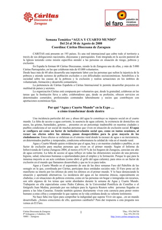 Semana Temática “AGUA Y CUARTO MUNDO”
                                Del 24 al 30 de Agosto de 2008
                           Coordina: Cáritas Diocesana de Zaragoza
         CARITAS está presente en 193 países. Es una red internacional que cubre todo el territorio a
través de sus delegaciones nacionales, diocesanas y parroquiales. Está integrada en la acción pastoral de
la Iglesia teniendo como misión específica atender a las personas en situación de riesgo, pobreza y
exclusión.
         En España la forman 68 Cáritas Diocesanas, siendo la de Zaragoza una de ellas, y más de 5.000
Cáritas Parroquiales, en las que colaboran más de 65.000 voluntarios.
Desde hace más de 60 años desarrolla una importante labor con las personas que sufren la injusticia de la
pobreza y atiende sectores de población excluidos o con dificultades socioeconómicas. Sensibiliza a la
sociedad sobre las causas de la pobreza y la exclusión y realiza actuaciones