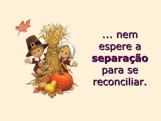 ... nem espere a  separação  para se reconciliar. 
