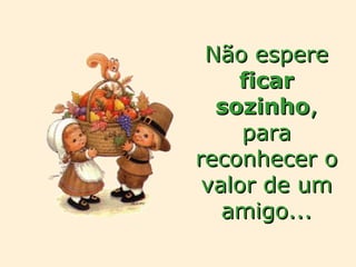 Não espere  ficar   sozinho , para reconhecer o valor de um amigo... 