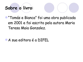 Sobre o livro : “ Tomás e Bianca” foi uma obra publicada em 2001 e foi escrito pela autora Maria Teresa Maia Gonzalez. A sua editora é a DIFEL 