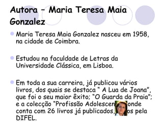 Autora – Maria Teresa Maia Gonzalez Maria Teresa Maia Gonzalez nasceu em 1958, na cidade de Coimbra.  Estudou na faculdade de Letras da Universidade Clássica, em Lisboa. Em toda a sua carreira, já publicou vários livros, dos quais se destaca “ A Lua de Joana”, que foi o seu maior êxito; “O Guarda da Praia”; e a colecção “Profissão Adolescente”, onde conta com 26 livros já publicados, todos pela DIFEL. 